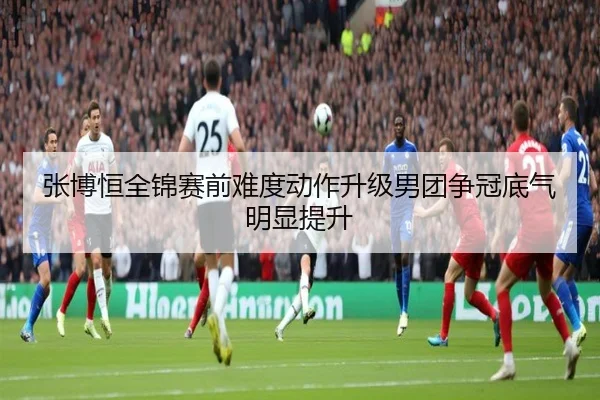 张博恒全锦赛前难度动作升级男团争冠底气明显提升